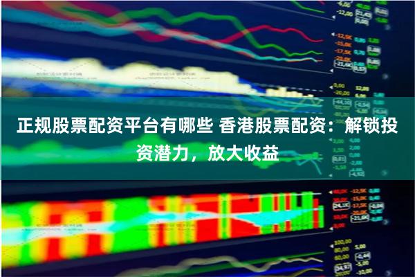 正规股票配资平台有哪些 香港股票配资：解锁投资潜力，放大收益