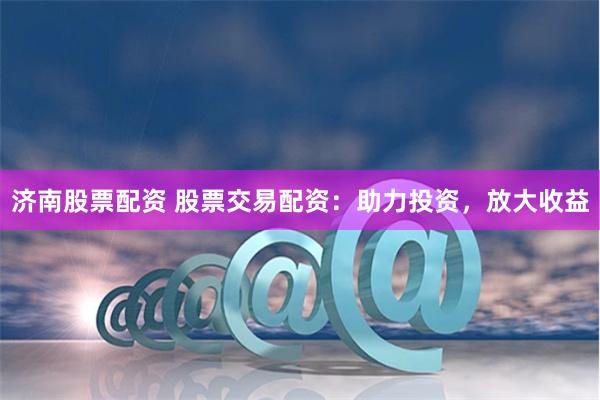 济南股票配资 股票交易配资：助力投资，放大收益