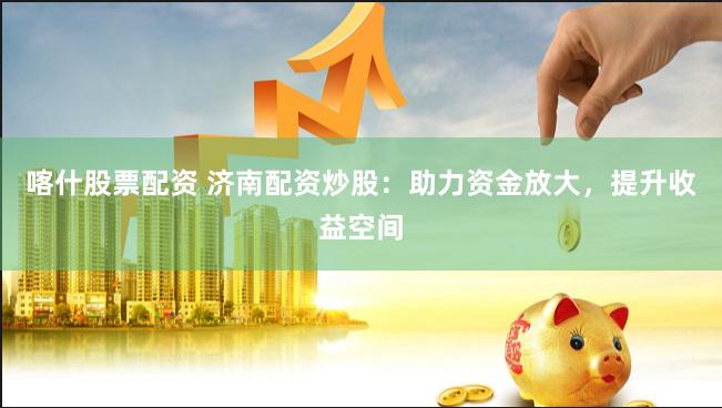 喀什股票配资 济南配资炒股：助力资金放大，提升收益空间