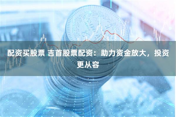 配资买股票 吉首股票配资：助力资金放大，投资更从容