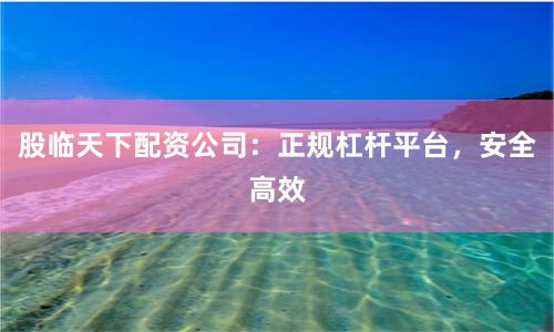 股临天下配资公司：正规杠杆平台，安全高效